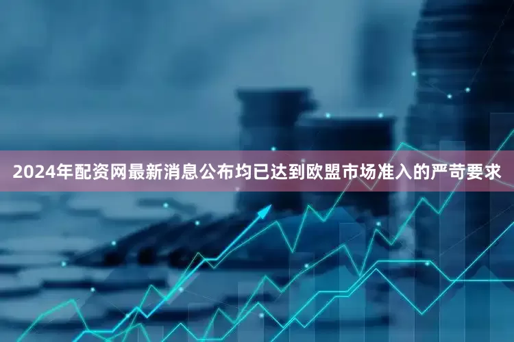 2024年配资网最新消息公布均已达到欧盟市场准入的严苛要求