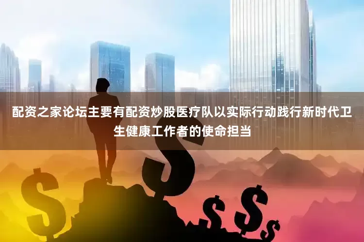 配资之家论坛主要有配资炒股医疗队以实际行动践行新时代卫生健康工作者的使命担当