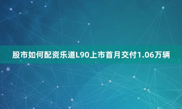 股市如何配资乐道L90上市首月交付1.06万辆