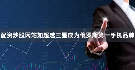 配资炒股网站如超越三星成为俄罗斯第一手机品牌