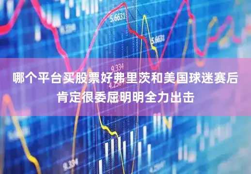 哪个平台买股票好弗里茨和美国球迷赛后肯定很委屈明明全力出击